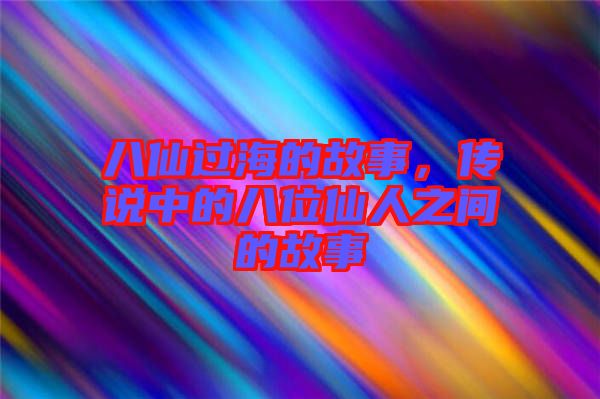 八仙過海的故事，傳說中的八位仙人之間的故事