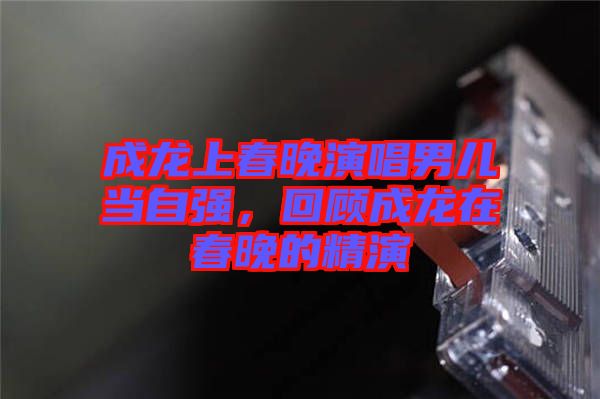 成龍上春晚演唱男兒當(dāng)自強(qiáng)，回顧成龍?jiān)诖和淼木? width=
