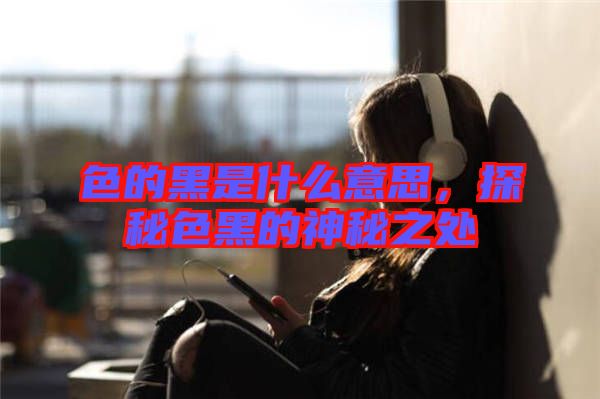 色的黑是什么意思，探秘色黑的神秘之處