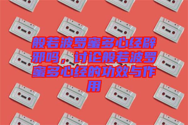 般若波羅蜜多心經辟邪嗎，討論般若波羅蜜多心經的功效與作用