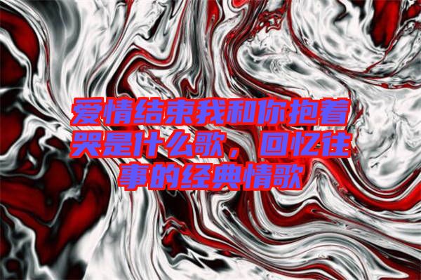 愛情結束我和你抱著哭是什么歌，回憶往事的經典情歌