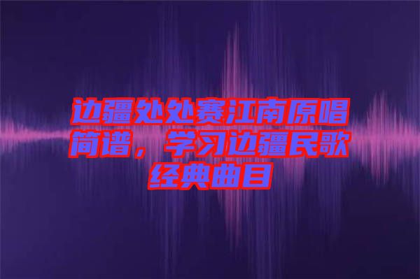 邊疆處處賽江南原唱簡(jiǎn)譜，學(xué)習(xí)邊疆民歌經(jīng)典曲目