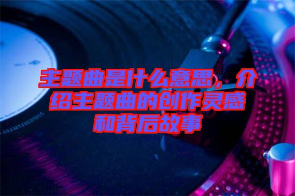 主題曲是什么意思，介紹主題曲的創作靈感和背后故事