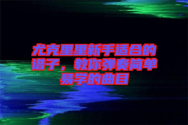 尤克里里新手適合的譜子，教你彈奏簡單易學的曲目