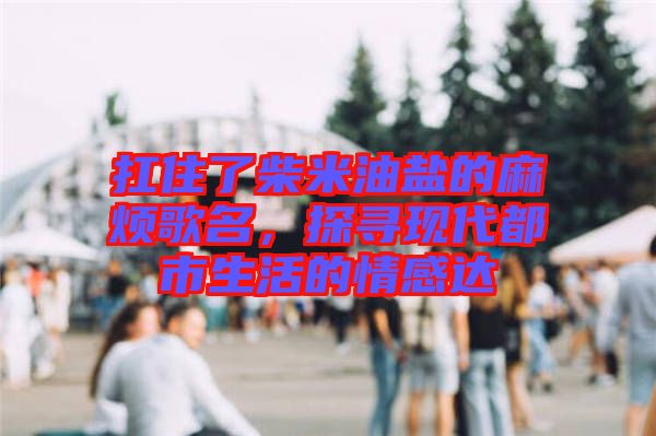 扛住了柴米油鹽的麻煩歌名，探尋現(xiàn)代都市生活的情感達(dá)