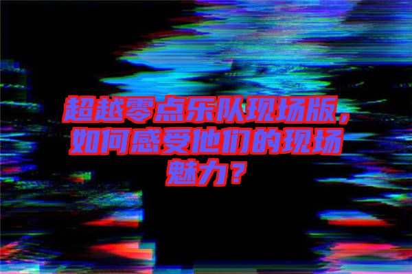 超越零點樂隊現(xiàn)場版，如何感受他們的現(xiàn)場魅力？