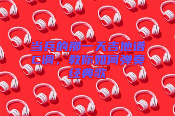 當兵的那一天吉他譜C調，教你如何彈奏經典歌