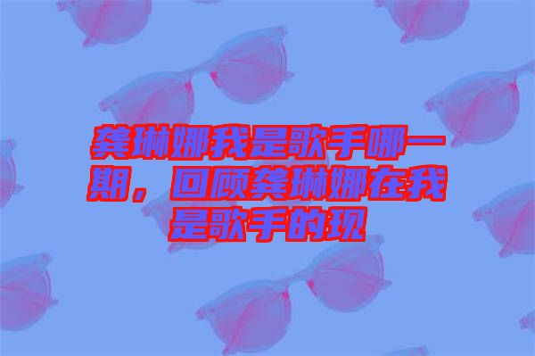 龔琳娜我是歌手哪一期，回顧龔琳娜在我是歌手的現