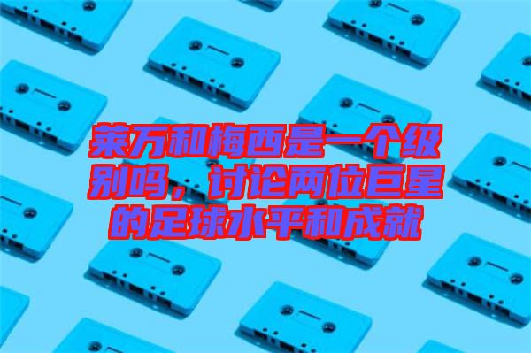 萊萬和梅西是一個級別嗎，討論兩位巨星的足球水平和成就