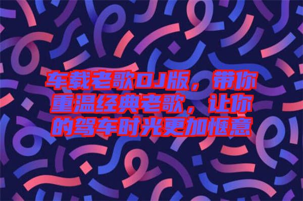 車載老歌DJ版，帶你重溫經典老歌，讓你的駕車時光更加愜意