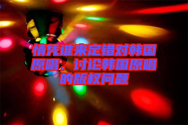情憑誰來定錯(cuò)對(duì)韓國原唱，討論韓國原唱的版權(quán)問題