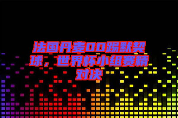 法國丹麥00踢默契球，世界杯小組賽精對決