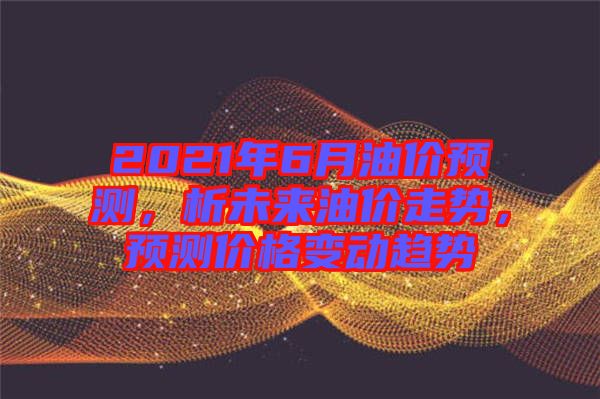 2021年6月油價(jià)預(yù)測，析未來油價(jià)走勢，預(yù)測價(jià)格變動趨勢