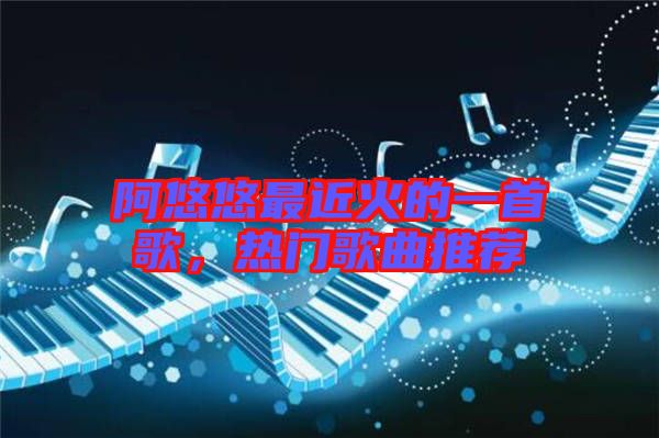 阿悠悠最近火的一首歌，熱門歌曲推薦