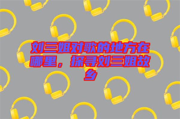 劉三姐對(duì)歌的地方在哪里，探尋劉三姐故鄉(xiāng)