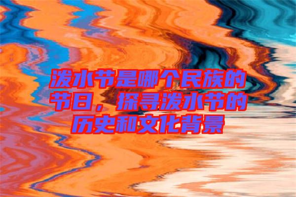 潑水節是哪個民族的節日，探尋潑水節的歷史和文化背景