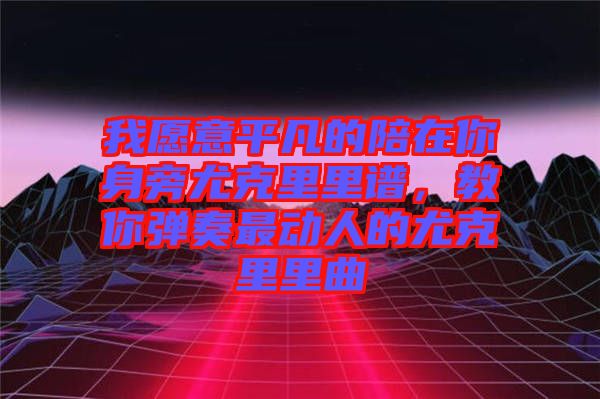 我愿意平凡的陪在你身旁尤克里里譜，教你彈奏最動人的尤克里里曲