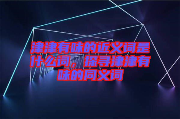 津津有味的近義詞是什么詞，探尋津津有味的同義詞