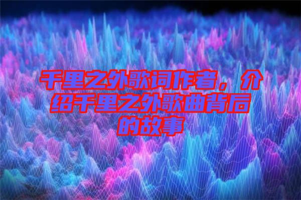 千里之外歌詞作者，介紹千里之外歌曲背后的故事