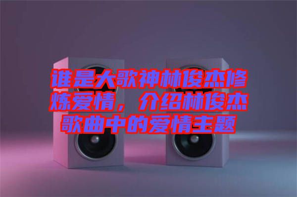 誰是大歌神林俊杰修煉愛情，介紹林俊杰歌曲中的愛情主題