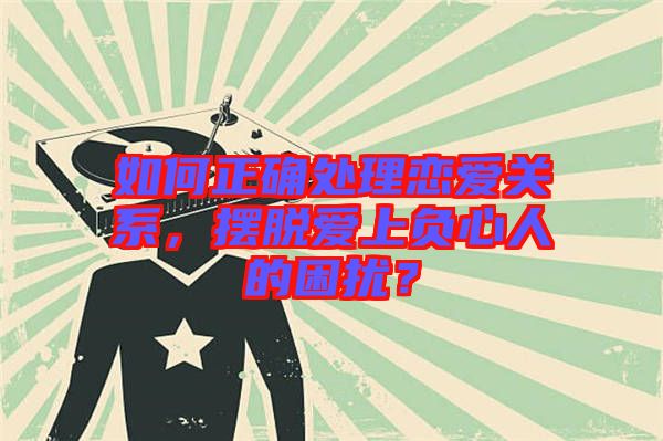 如何正確處理戀愛關(guān)系，擺脫愛上負心人的困擾？