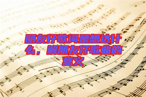 朋友仔歌詞是想達什么，解朋友仔歌曲的意義