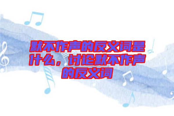 默不作聲的反義詞是什么，討論默不作聲的反義詞