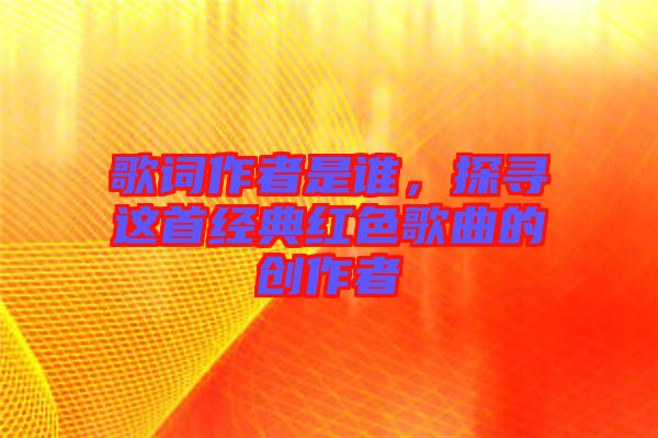 歌詞作者是誰，探尋這首經典紅色歌曲的創作者