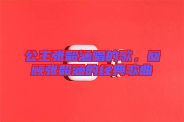 公主張韶涵唱的歌，回顧張韶涵的經典歌曲