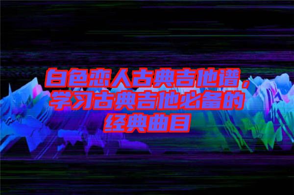 白色戀人古典吉他譜，學習古典吉他必備的經(jīng)典曲目