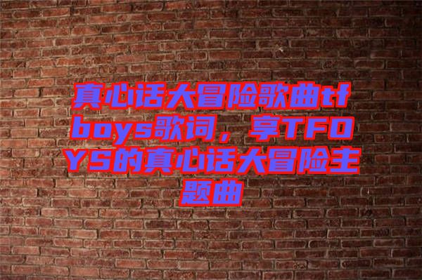 真心話大冒險歌曲tfboys歌詞，享TFOYS的真心話大冒險主題曲