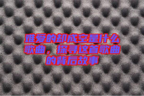 難愛的卻成空是什么歌曲，探尋這首歌曲的背后故事