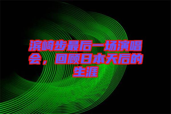 濱崎步最后一場演唱會，回顧日本天后的生涯