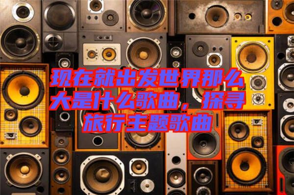 現在就出發世界那么大是什么歌曲，探尋旅行主題歌曲