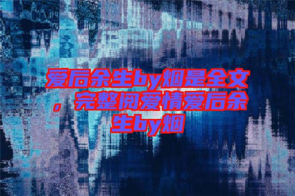 愛后余生by煙是全文，完整閱愛情愛后余生by煙