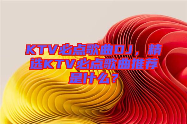 KTV必點歌曲DJ，精選KTV必點歌曲推薦是什么？