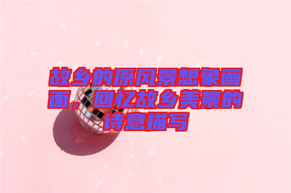 故鄉的原風景想象畫面，回憶故鄉美景的詩意描寫