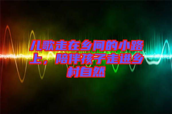 兒歌走在鄉間的小路上，陪伴孩子走進鄉村自然