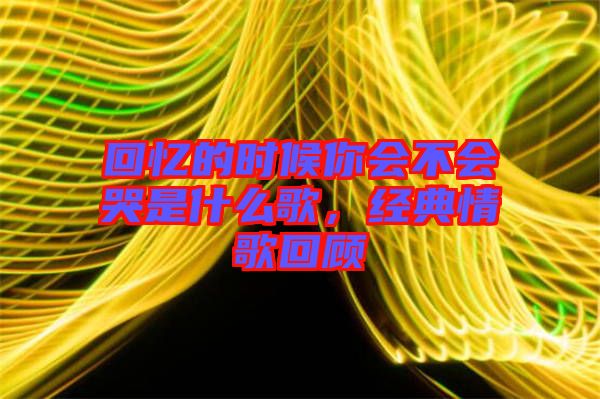 回憶的時候你會不會哭是什么歌，經典情歌回顧