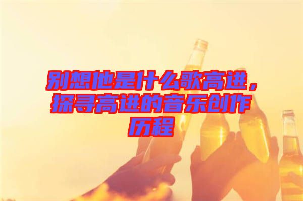 別想他是什么歌高進，探尋高進的音樂創作歷程