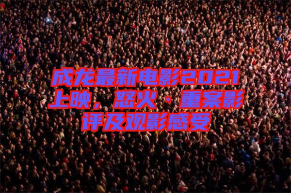 成龍最新電影2021上映，怒火·重案影評及觀影感受