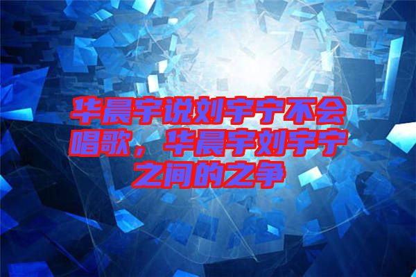 華晨宇說劉宇寧不會唱歌，華晨宇劉宇寧之間的之爭