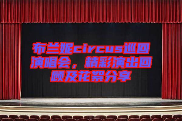 布蘭妮circus巡回演唱會，精彩演出回顧及花絮分享