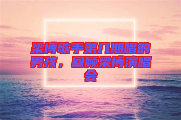 梁博歌手第幾期唱的男孩，回顧梁博演唱會(huì)