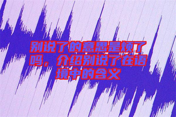 別說了的意思是煩了嗎，介紹別說了在語境中的含義