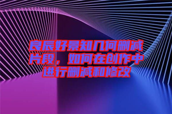 良辰好景知幾何刪減片段，如何在創(chuàng)作中進(jìn)行刪減和修改
