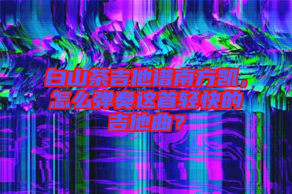 白山茶吉他譜南方凱，怎么彈奏這首輕快的吉他曲？