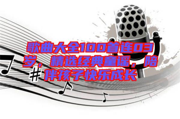 歌曲大全100首連03歲，精選經典童謠，陪伴孩子快樂成長