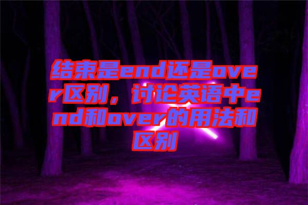 結(jié)束是end還是over區(qū)別，討論英語(yǔ)中end和over的用法和區(qū)別