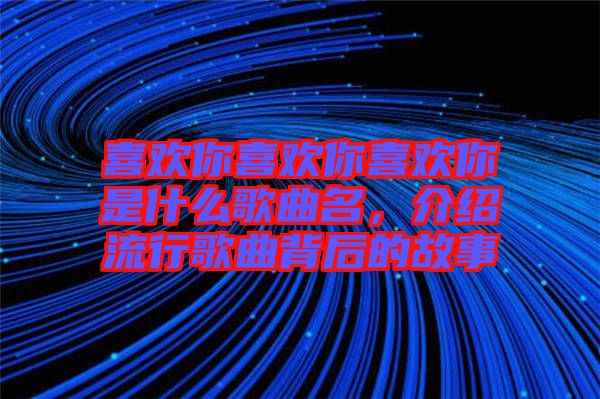 喜歡你喜歡你喜歡你是什么歌曲名，介紹流行歌曲背后的故事